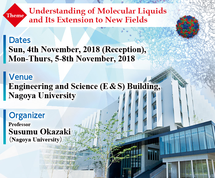 [Dates]Sun, 4th November, 2018 (Reception), Mon-Thurs, 5-8th November, 2018  [Venue]Engineering and Science (E & S) Building, Nagoya University  [Organizer] Professor Susumu Okazaki (Nagoya University)